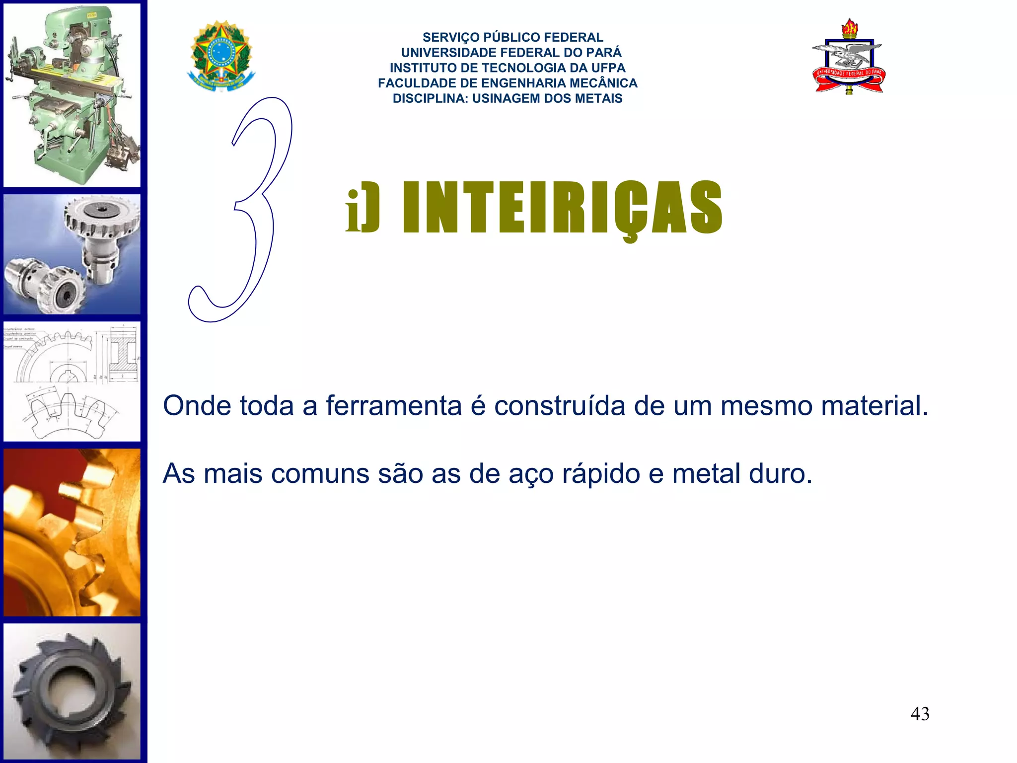  
                      SERVIÇO PÚBLICO FEDERAL
                   UNIVERSIDADE FEDERAL DO PARÁ
                 INSTITUTO DE TECNOLOGIA DA UFPA
                FACULDADE DE ENGENHARIA MECÂNICA
                  DISCIPLINA: USINAGEM DOS METAIS




             i) INTEIRIÇAS

Onde toda a ferramenta é construída de um mesmo material.

As mais comuns são as de aço rápido e metal duro.




                                                       43
 