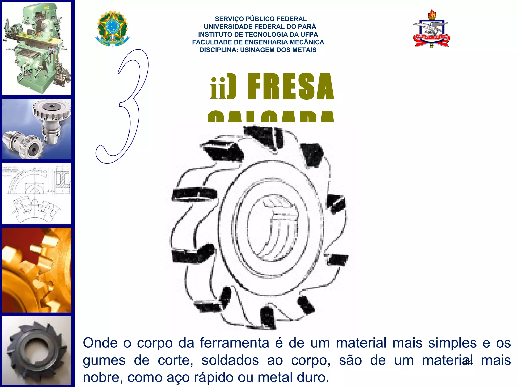  
                     SERVIÇO PÚBLICO FEDERAL
                  UNIVERSIDADE FEDERAL DO PARÁ
                INSTITUTO DE TECNOLOGIA DA UFPA
               FACULDADE DE ENGENHARIA MECÂNICA
                 DISCIPLINA: USINAGEM DOS METAIS




                  ii) FRESA
                  CALÇADA




Onde o corpo da ferramenta é de um material mais simples e os
gumes de corte, soldados ao corpo, são de um material mais
                                                      44
nobre, como aço rápido ou metal duro.
 