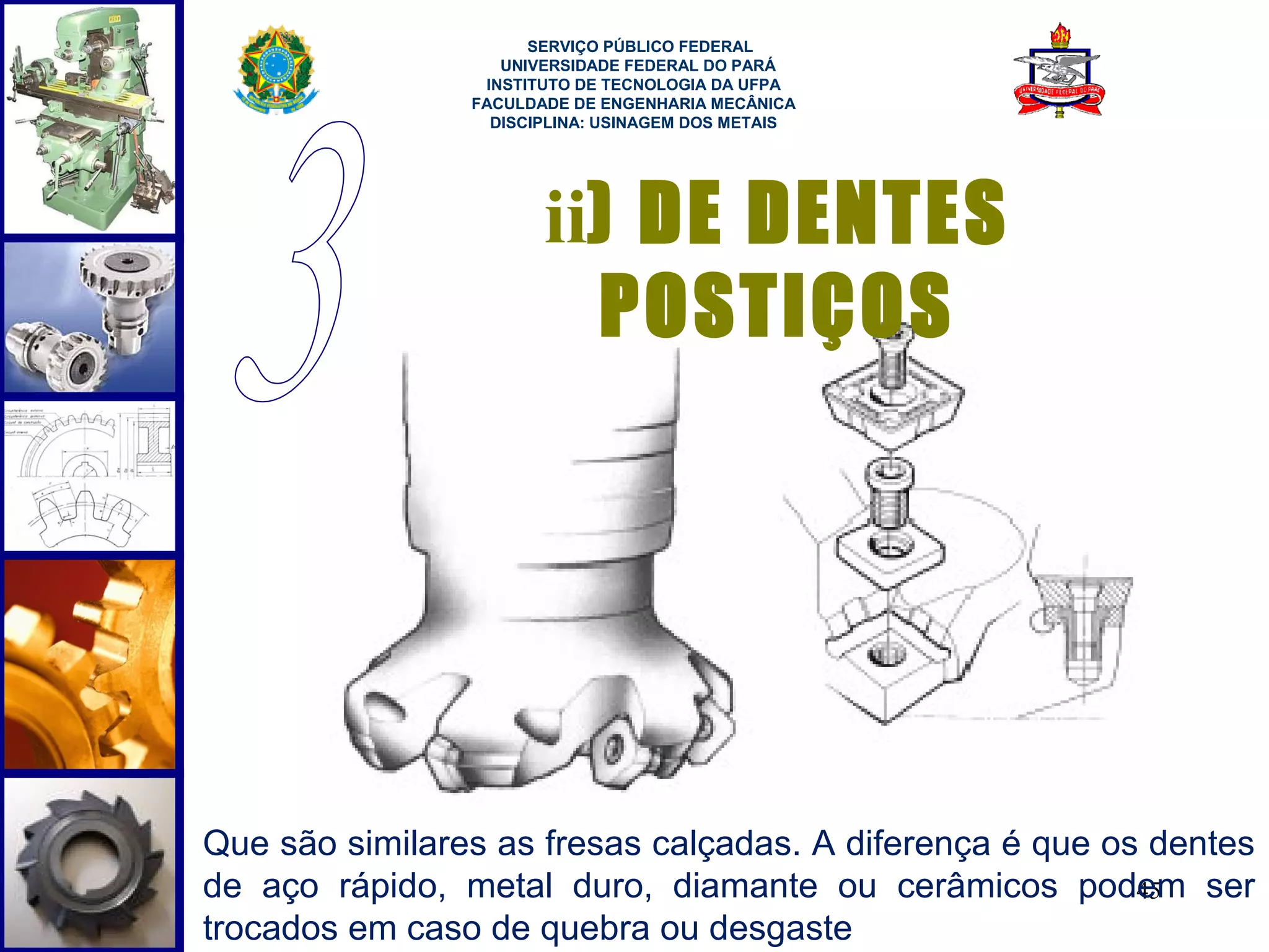  
                      SERVIÇO PÚBLICO FEDERAL
                   UNIVERSIDADE FEDERAL DO PARÁ
                 INSTITUTO DE TECNOLOGIA DA UFPA
                FACULDADE DE ENGENHARIA MECÂNICA
                  DISCIPLINA: USINAGEM DOS METAIS




                       ii) DE DENTES
                          POSTIÇOS




Que são similares as fresas calçadas. A diferença é que os dentes
de aço rápido, metal duro, diamante ou cerâmicos podem ser45
trocados em caso de quebra ou desgaste
 