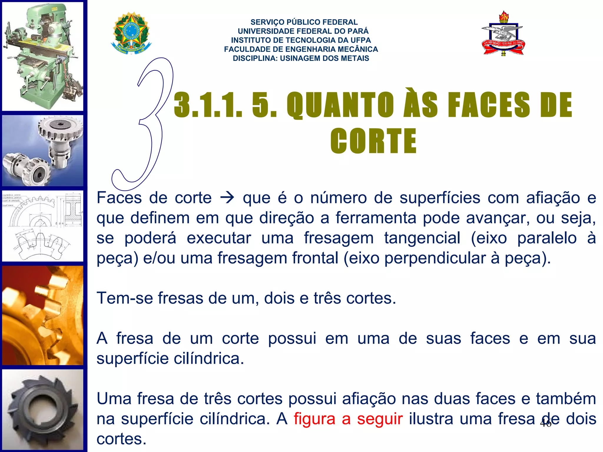  
                       SERVIÇO PÚBLICO FEDERAL
                    UNIVERSIDADE FEDERAL DO PARÁ
                  INSTITUTO DE TECNOLOGIA DA UFPA
                 FACULDADE DE ENGENHARIA MECÂNICA
                   DISCIPLINA: USINAGEM DOS METAIS




          3.1.1. 5. QUANTO ÀS FACES DE
                      CORTE
Faces de corte  que é o número de superfícies com afiação e
que definem em que direção a ferramenta pode avançar, ou seja,
se poderá executar uma fresagem tangencial (eixo paralelo à
peça) e/ou uma fresagem frontal (eixo perpendicular à peça).

Tem-se fresas de um, dois e três cortes.

A fresa de um corte possui em uma de suas faces e em sua
superfície cilíndrica.

Uma fresa de três cortes possui afiação nas duas faces e também
na superfície cilíndrica. A figura a seguir ilustra uma fresa 46 dois
                                                              de
cortes.
 