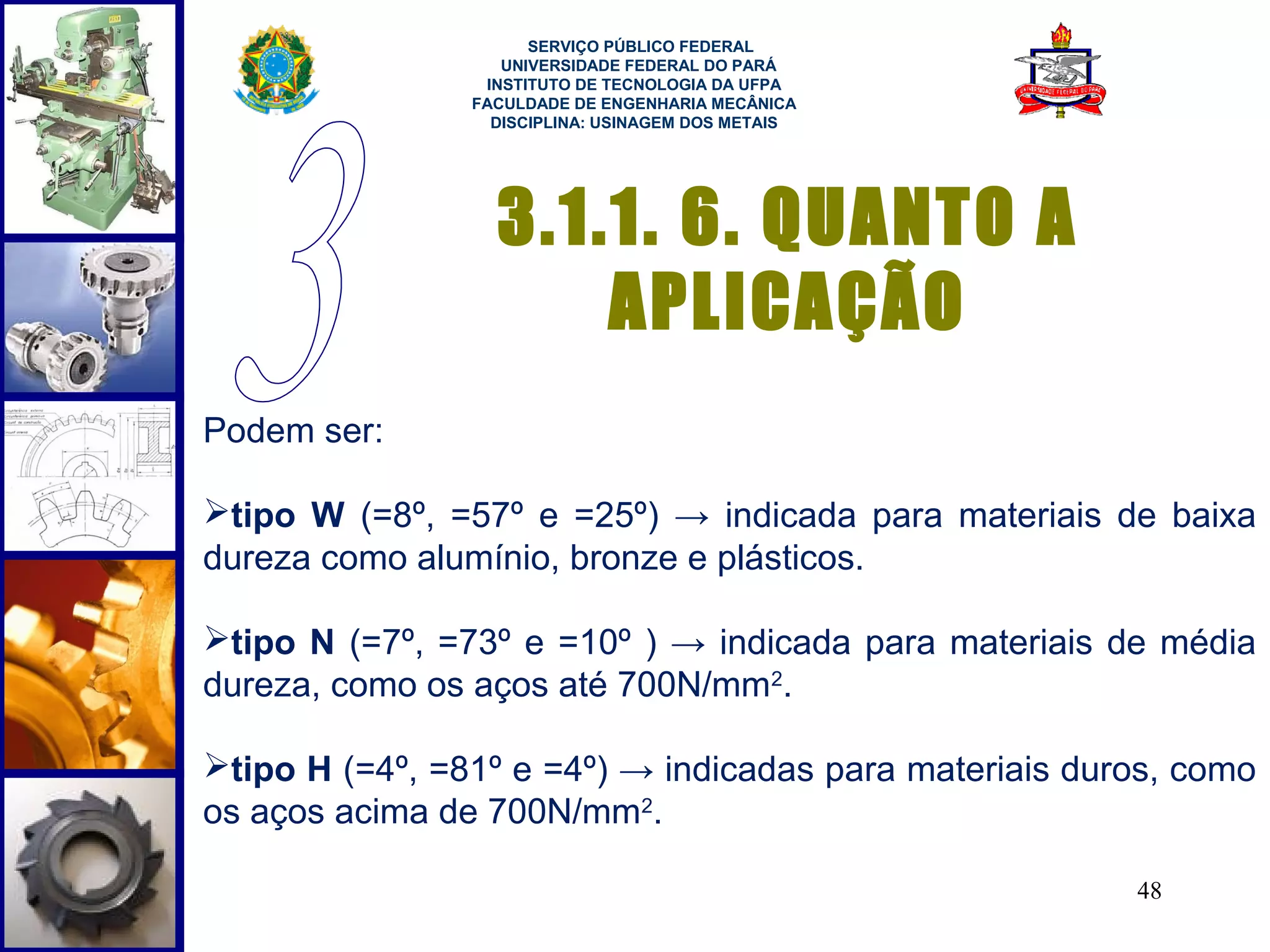  
                      SERVIÇO PÚBLICO FEDERAL
                   UNIVERSIDADE FEDERAL DO PARÁ
                 INSTITUTO DE TECNOLOGIA DA UFPA
                FACULDADE DE ENGENHARIA MECÂNICA
                  DISCIPLINA: USINAGEM DOS METAIS




                  3.1.1. 6. QUANTO A
                      APLICAÇÃO
Podem ser:

tipo W (=8º, =57º e =25º) → indicada para materiais de baixa
dureza como alumínio, bronze e plásticos.

tipo N (=7º, =73º e =10º ) → indicada para materiais de média
dureza, como os aços até 700N/mm2.

tipo H (=4º, =81º e =4º) → indicadas para materiais duros, como
os aços acima de 700N/mm2.

                                                        48
 