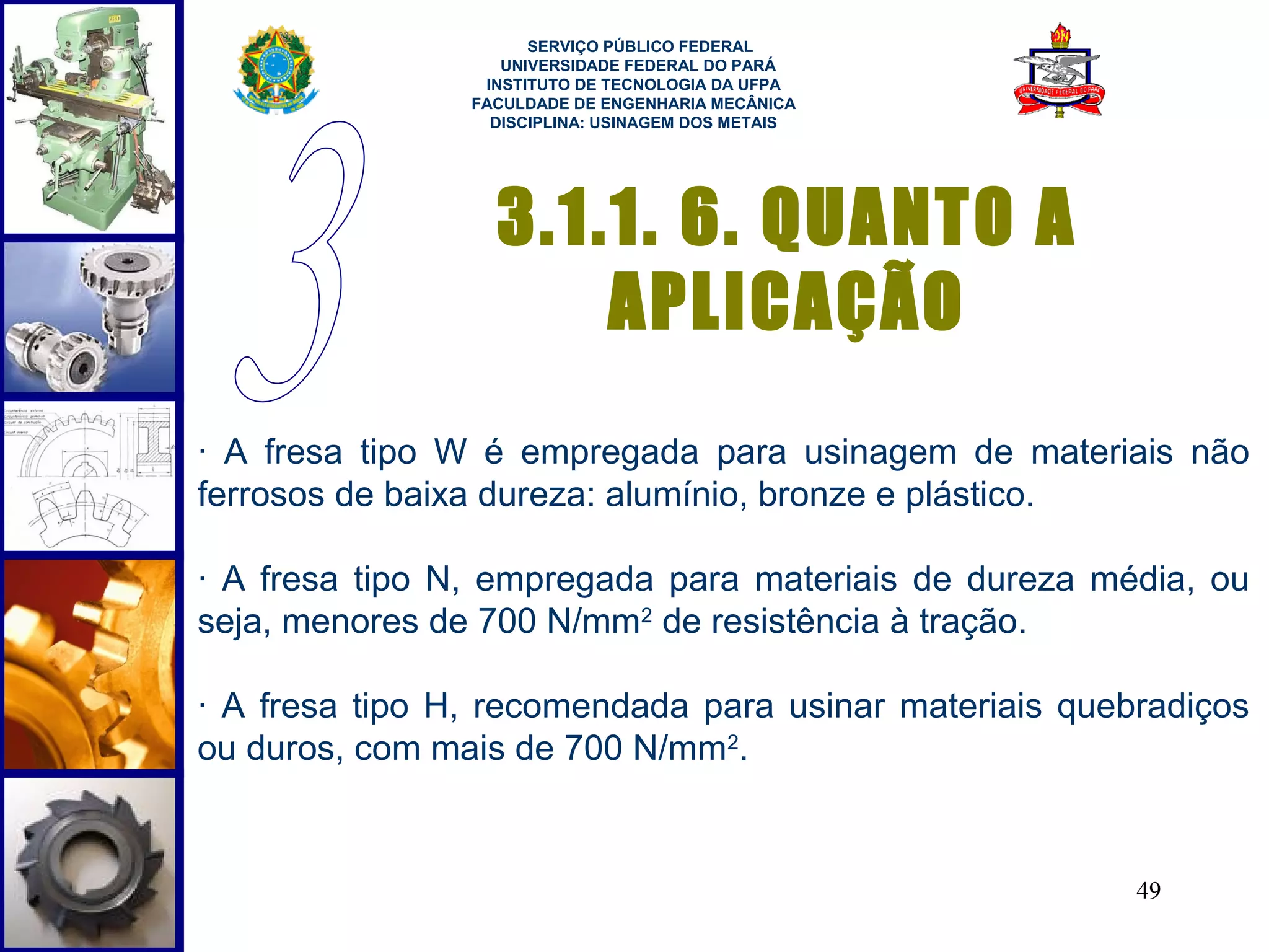  
                      SERVIÇO PÚBLICO FEDERAL
                   UNIVERSIDADE FEDERAL DO PARÁ
                 INSTITUTO DE TECNOLOGIA DA UFPA
                FACULDADE DE ENGENHARIA MECÂNICA
                  DISCIPLINA: USINAGEM DOS METAIS




                  3.1.1. 6. QUANTO A
                      APLICAÇÃO
· A fresa tipo W é empregada para usinagem de materiais não
ferrosos de baixa dureza: alumínio, bronze e plástico.

· A fresa tipo N, empregada para materiais de dureza média, ou
seja, menores de 700 N/mm2 de resistência à tração.

· A fresa tipo H, recomendada para usinar materiais quebradiços
ou duros, com mais de 700 N/mm2.


                                                        49
 