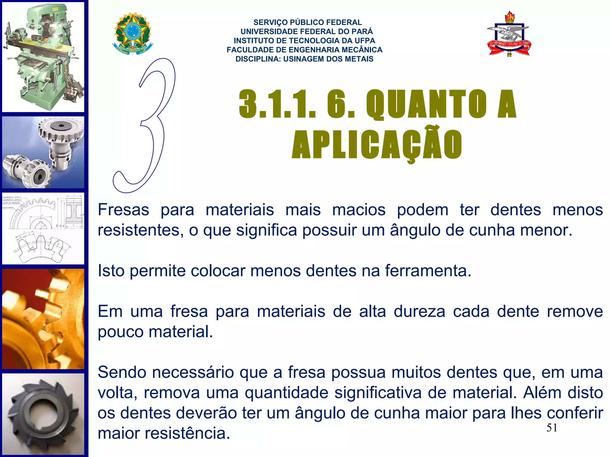  
                      SERVIÇO PÚBLICO FEDERAL
                   UNIVERSIDADE FEDERAL DO PARÁ
                 INSTITUTO DE TECNOLOGIA DA UFPA
                FACULDADE DE ENGENHARIA MECÂNICA
                  DISCIPLINA: USINAGEM DOS METAIS




                  3.1.1. 6. QUANTO A
                      APLICAÇÃO
Fresas para materiais mais macios podem ter dentes menos
resistentes, o que significa possuir um ângulo de cunha menor.

Isto permite colocar menos dentes na ferramenta.

Em uma fresa para materiais de alta dureza cada dente remove
pouco material.

Sendo necessário que a fresa possua muitos dentes que, em uma
volta, remova uma quantidade significativa de material. Além disto
os dentes deverão ter um ângulo de cunha maior para lhes conferir
                                                           51
maior resistência.
 