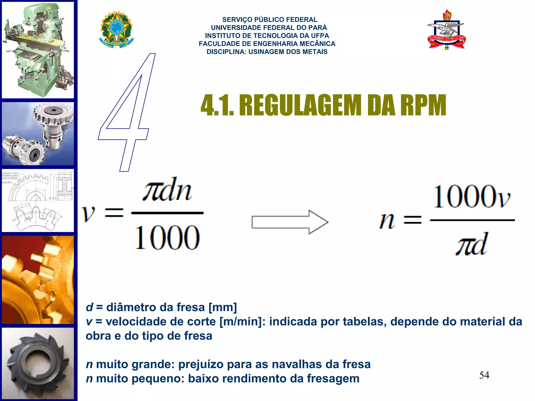  
                         SERVIÇO PÚBLICO FEDERAL
                      UNIVERSIDADE FEDERAL DO PARÁ
                    INSTITUTO DE TECNOLOGIA DA UFPA
                   FACULDADE DE ENGENHARIA MECÂNICA
                     DISCIPLINA: USINAGEM DOS METAIS




                    4.1. REGULAGEM DA RPM




d = diâmetro da fresa [mm]
v = velocidade de corte [m/min]: indicada por tabelas, depende do material da
obra e do tipo de fresa

n muito grande: prejuízo para as navalhas da fresa
n muito pequeno: baixo rendimento da fresagem                        54
 