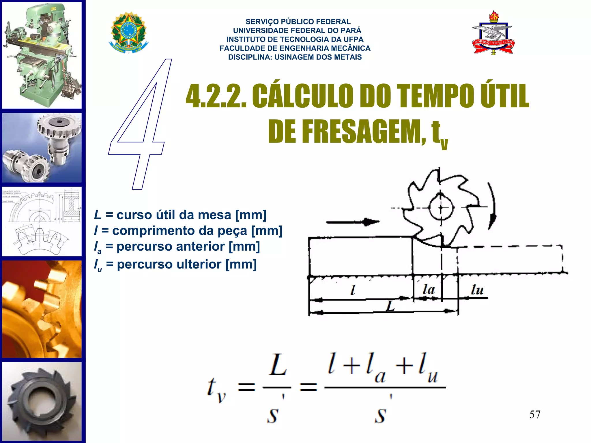  
                        SERVIÇO PÚBLICO FEDERAL
                     UNIVERSIDADE FEDERAL DO PARÁ
                   INSTITUTO DE TECNOLOGIA DA UFPA
                  FACULDADE DE ENGENHARIA MECÂNICA
                    DISCIPLINA: USINAGEM DOS METAIS




             4.2.2. CÁLCULO DO TEMPO ÚTIL
                     DE FRESAGEM, tv

L = curso útil da mesa [mm]
l = comprimento da peça [mm]
la = percurso anterior [mm]
lu = percurso ulterior [mm]




                                                      57
 