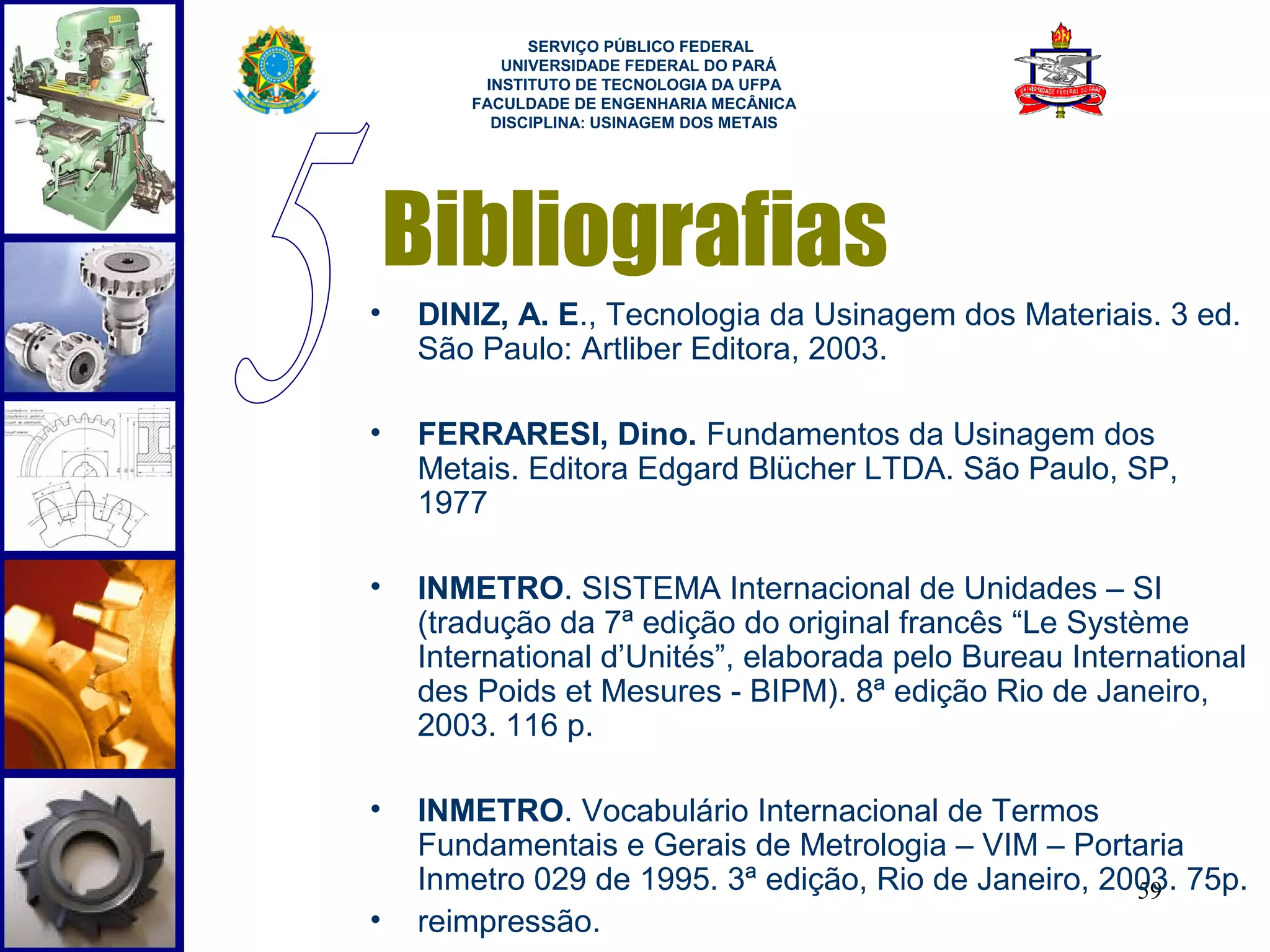  
             SERVIÇO PÚBLICO FEDERAL
          UNIVERSIDADE FEDERAL DO PARÁ
        INSTITUTO DE TECNOLOGIA DA UFPA
       FACULDADE DE ENGENHARIA MECÂNICA
         DISCIPLINA: USINAGEM DOS METAIS




    Bibliografias
•   DINIZ, A. E., Tecnologia da Usinagem dos Materiais. 3 ed.
    São Paulo: Artliber Editora, 2003.

•   FERRARESI, Dino. Fundamentos da Usinagem dos
    Metais. Editora Edgard Blücher LTDA. São Paulo, SP,
    1977

•   INMETRO. SISTEMA Internacional de Unidades – SI
    (tradução da 7ª edição do original francês “Le Système
    International d’Unités”, elaborada pelo Bureau International
    des Poids et Mesures - BIPM). 8ª edição Rio de Janeiro,
    2003. 116 p.

•   INMETRO. Vocabulário Internacional de Termos
    Fundamentais e Gerais de Metrologia – VIM – Portaria
    Inmetro 029 de 1995. 3ª edição, Rio de Janeiro, 2003. 75p.
                                                      59
•   reimpressão.
 