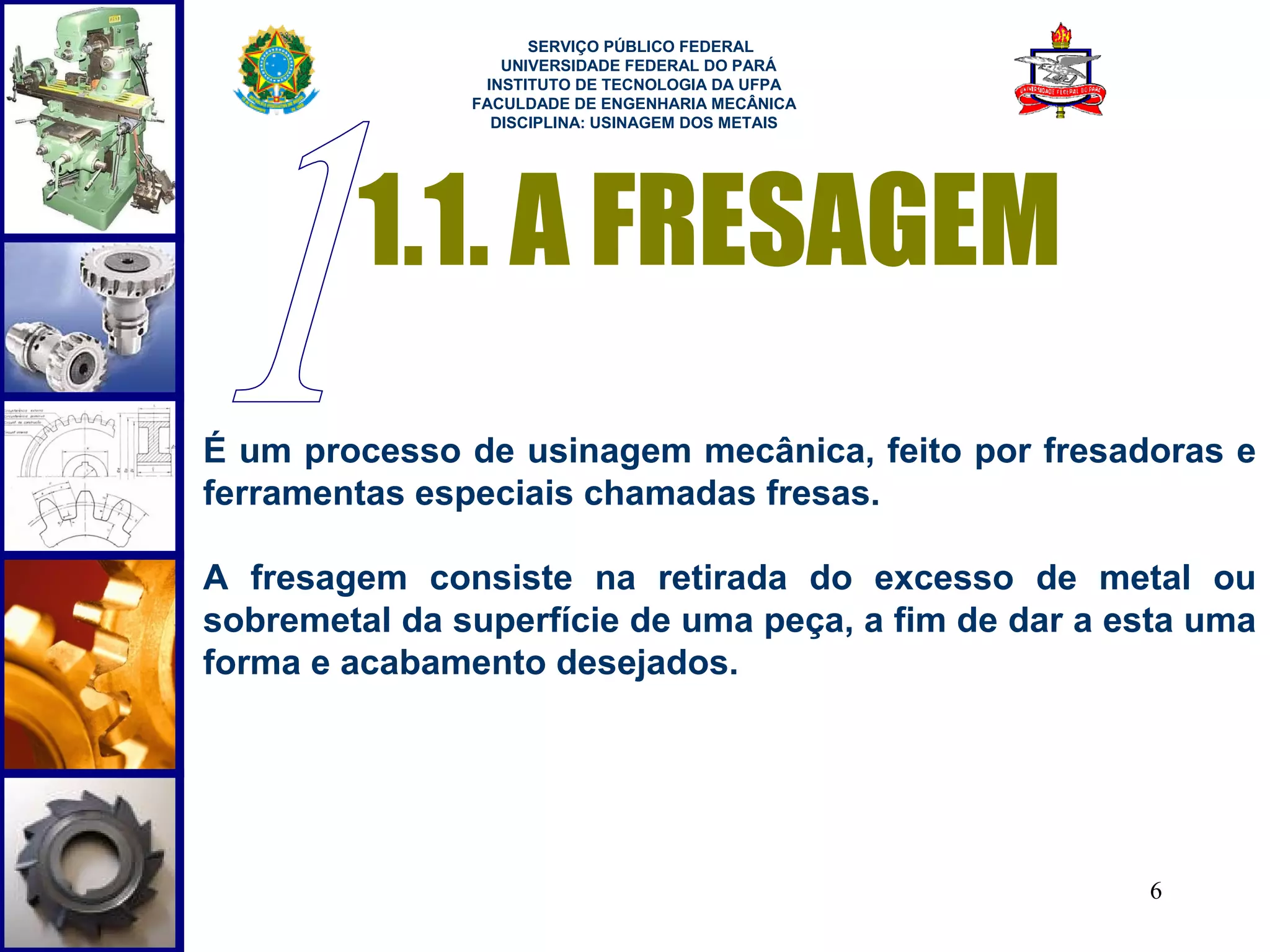  
                     SERVIÇO PÚBLICO FEDERAL
                  UNIVERSIDADE FEDERAL DO PARÁ
                INSTITUTO DE TECNOLOGIA DA UFPA
               FACULDADE DE ENGENHARIA MECÂNICA
                 DISCIPLINA: USINAGEM DOS METAIS




        1.1. A FRESAGEM
É um processo de usinagem mecânica, feito por fresadoras e
ferramentas especiais chamadas fresas.

A fresagem consiste na retirada do excesso de metal ou
sobremetal da superfície de uma peça, a fim de dar a esta uma
forma e acabamento desejados.




                                                      6
 