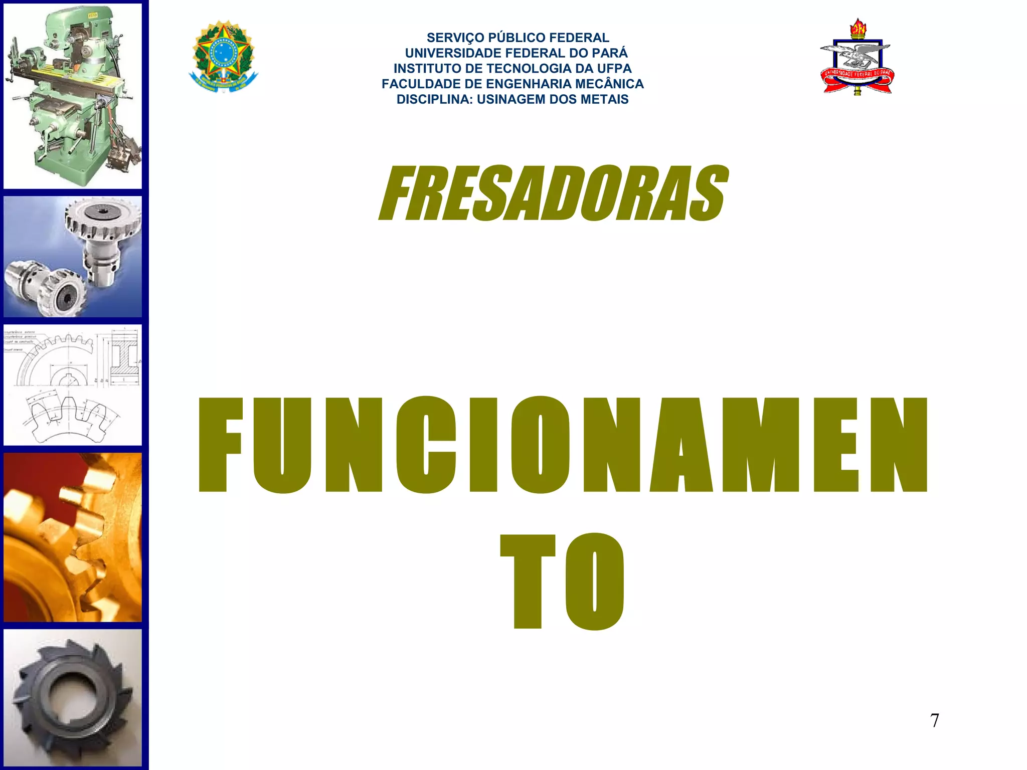  
        SERVIÇO PÚBLICO FEDERAL
     UNIVERSIDADE FEDERAL DO PARÁ
   INSTITUTO DE TECNOLOGIA DA UFPA
  FACULDADE DE ENGENHARIA MECÂNICA
    DISCIPLINA: USINAGEM DOS METAIS




  FRESADORAS


FUNCIONAMEN
     TO
                                      7
 