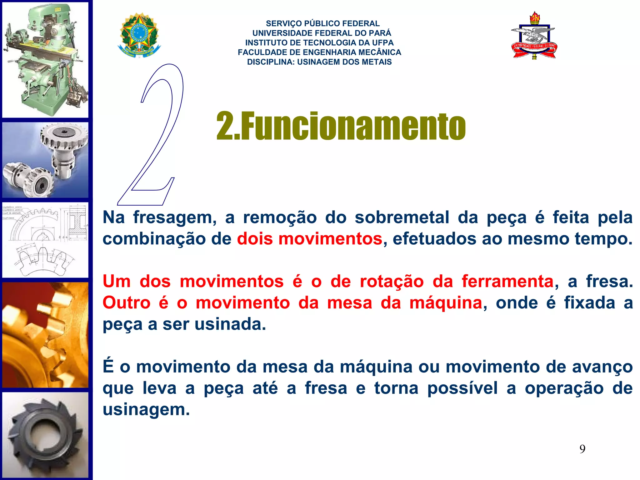  
                    SERVIÇO PÚBLICO FEDERAL
                 UNIVERSIDADE FEDERAL DO PARÁ
               INSTITUTO DE TECNOLOGIA DA UFPA
              FACULDADE DE ENGENHARIA MECÂNICA
                DISCIPLINA: USINAGEM DOS METAIS




            2.Funcionamento

Na fresagem, a remoção do sobremetal da peça é feita pela
combinação de dois movimentos, efetuados ao mesmo tempo.

Um dos movimentos é o de rotação da ferramenta, a fresa.
Outro é o movimento da mesa da máquina, onde é fixada a
peça a ser usinada.

É o movimento da mesa da máquina ou movimento de avanço
que leva a peça até a fresa e torna possível a operação de
usinagem.

                                                    9
 