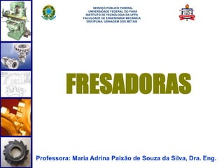 1
FRESADORAS
Professora: Maria Adrina Paixão de Souza da Silva, Dra. Eng.
SERVIÇO PÚBLICO FEDERAL
UNIVERSIDADE FEDERAL DO PARÁ
INSTITUTO DE TECNOLOGIA DA UFPA
FACULDADE DE ENGENHARIA MECÂNICA
DISCIPLINA: USINAGEM DOS METAIS
 