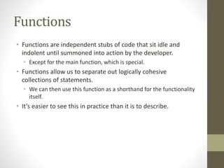 Functions
• Functions are independent stubs of code that sit idle and
indolent until summoned into action by the developer.
• Except for the main function, which is special.
• Functions allow us to separate out logically cohesive
collections of statements.
• We can then use this function as a shorthand for the functionality
itself.
• It’s easier to see this in practice than it is to describe.
 