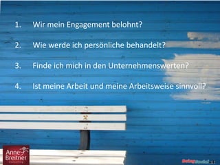 1. Wir mein Engagement belohnt?
2. Wie werde ich persönliche behandelt?
3. Finde ich mich in den Unternehmenswerten?
4. Ist meine Arbeit und meine Arbeitsweise sinnvoll?
 