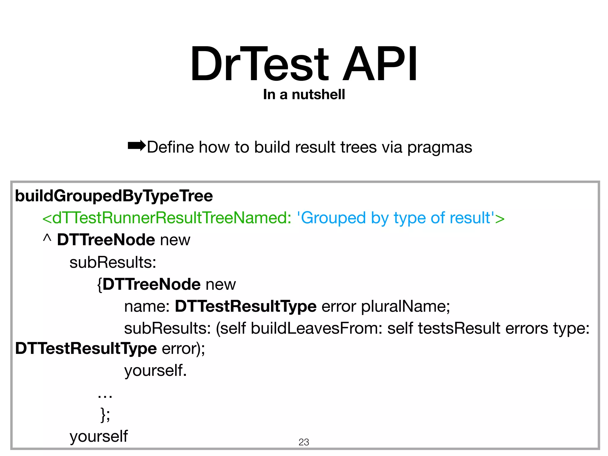 buildGroupedByTypeTree
	 <dTTestRunnerResultTreeNamed: 'Grouped by type of result'>

	 ^ DTTreeNode new

	 	 subResults:

	 	 	 {DTTreeNode new

	 	 	 	 name: DTTestResultType error pluralName;

	 	 	 	 subResults: (self buildLeavesFrom: self testsResult errors type:
DTTestResultType error);

	 	 	 	 yourself.

	 	 	 …

};

	 	 yourself
DrTest APIIn a nutshell
➡Deﬁne how to build result trees via pragmas
!23
 