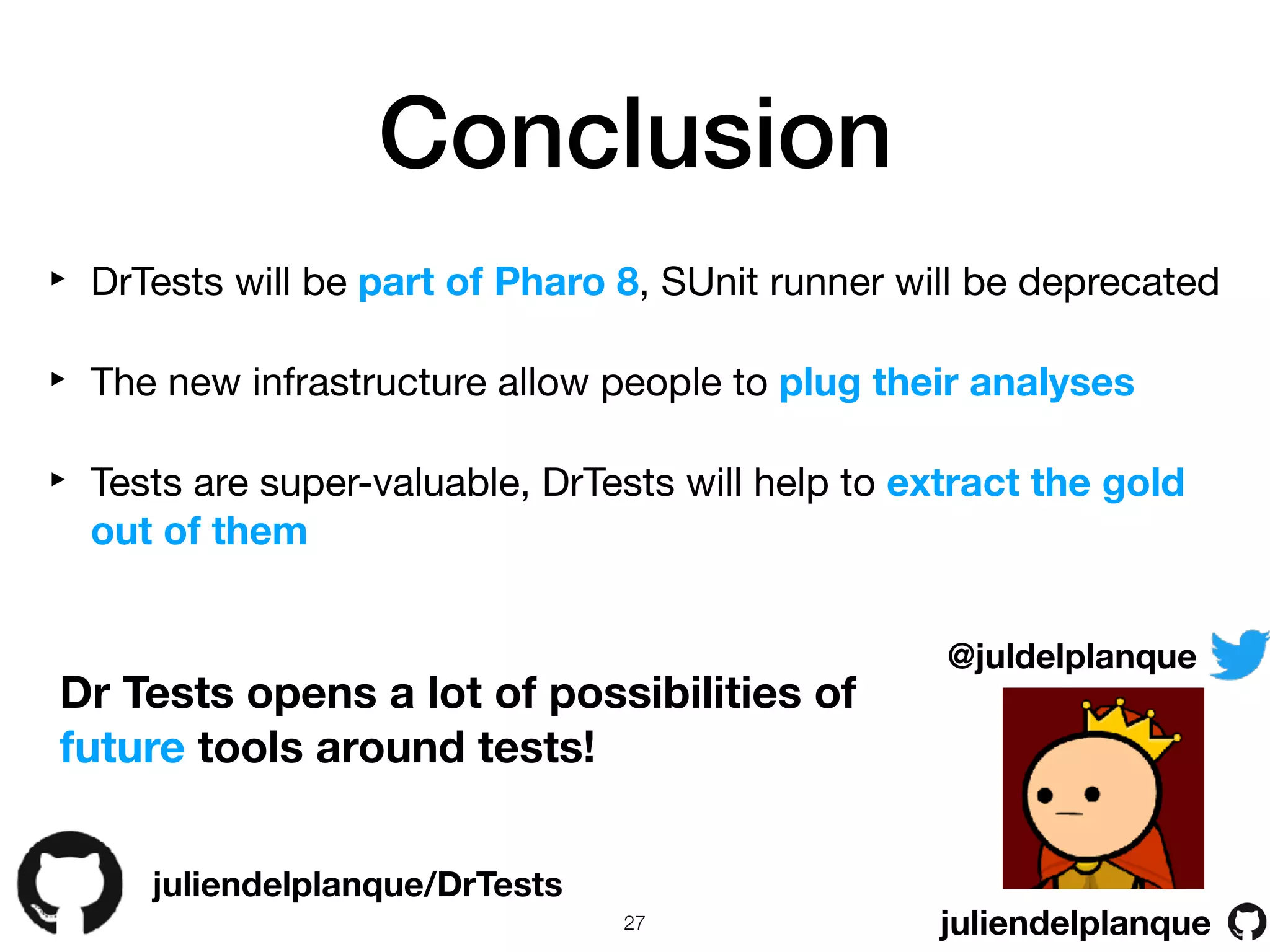 Conclusion
juliendelplanque/DrTests
@juldelplanque
juliendelplanque
Dr Tests opens a lot of possibilities of
future tools around tests!
‣ DrTests will be part of Pharo 8, SUnit runner will be deprecated

‣ The new infrastructure allow people to plug their analyses
‣ Tests are super-valuable, DrTests will help to extract the gold
out of them
!27
 