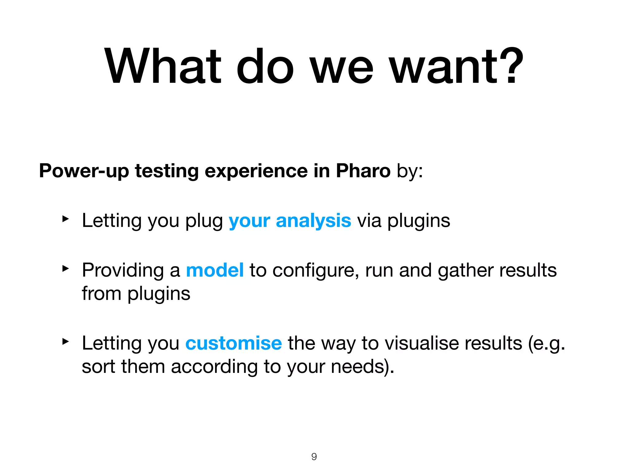 Power-up testing experience in Pharo by:

‣ Letting you plug your analysis via plugins
‣ Providing a model to conﬁgure, run and gather results
from plugins

‣ Letting you customise the way to visualise results (e.g.
sort them according to your needs).
What do we want?
!9
 