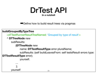 buildGroupedByTypeTree
	 <dTTestRunnerResultTreeNamed: 'Grouped by type of result'>

	 ^ DTTreeNode new

	 	 subResults:

	 	 	 {DTTreeNode new

	 	 	 	 name: DTTestResultType error pluralName;

	 	 	 	 subResults: (self buildLeavesFrom: self testsResult errors type:
DTTestResultType error);

	 	 	 	 yourself.

	 	 	 …

};

	 	 yourself
DrTest APIIn a nutshell
➡Deﬁne how to build result trees via pragmas
!23
 