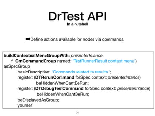 buildContextualMenuGroupWith: presenterIntance

	 ^ (CmCommandGroup named: 'TestRunnerResult context menu')
asSpecGroup

	 	 basicDescription: 'Commands related to results.';

	 	 register: (DTRerunCommand forSpec context: presenterIntance)

beHiddenWhenCantBeRun;

	 	 register: (DTDebugTestCommand forSpec context: presenterIntance) 

beHiddenWhenCantBeRun;

	 	 beDisplayedAsGroup;

	 	 yourself
DrTest APIIn a nutshell
➡Deﬁne actions available for nodes via commands
!24
 