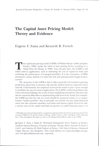 Journal of Economic Perspectives—Volume 18, Number 3—Summer 2004—Pages 25-46
The Capital Asset Pricing Model:
Theory and Evidence
Eugene F. Fama and Kenneth R. French
T
he capital asset pricing model (CAPM) of William Sharpe (1964) and John
Lintner (1965) marks the birth of asset pricing theor)' (resulting in a
Nobel Prize for Sharpe in 1990). Four decades later, the CAPM is still
widely used in applications, such as estimating the cost of capital for firms and
evaluating the performance of managed portfolios. It is the centerpiece of MBA
investment courses. Indeed, it is often the only asset pricing model taught in these
courses.'
The attraction of the CAPM is that it offers powerful and intuitively pleasing
predictions about how to measure risk and the relation between expected return
and risk. Unfortimatcly, the empirical record of the model is poor—poor enough
to invalidate the way it is used in applications. The CAi'M's empirical problems may
reflect theoretical failings, the result of many simplifying assumptions. But they may
also be caused by difficulties in implementing valid tests of the model. For example,
the CAPM says that the risk of a stock should be measured relative to a compre-
hensive "market portfolio" that in principle can include not just traded financial
assets, but also consumer durables, real estate and human capital. Even if we take
a narrow view of the model and limit its pun'iew to traded financial a.ssets, is it
' Although every asset pricing model is a capital asset pricing model, the finance profession reserves the
acron>in CAPM for the specific model ot Sharpf (1964), IJIUIKT (UIGfi) and Black (1972) discussed
here. Thus, throughout the paper we refer to the Sharpe-Lintiier-Black uiodel as the CAPM.
• Eugene F. Fama is Robert R. McCormick Distinguished Sennce Professor of Finance,
Graduate School of Business, University of Chicago, Chicago, Illinois. Kenneth R. French is
Carl E. and Catherine M. Heidt Professor of Finance, Tuck School of Business, Dartmouth
College, Hanover, New Hampshire. Their e-mail addresses are {eugene.fama@gsb.uchirago.
edu) and {hfrench@dartmouth.edu), respectively.
 