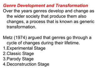 Genre Development and Transformation
Over the years genres develop and change as
the wider society that produce them also
changes, a process that is known as generic
transformation.
Metz (1974) argued that genres go through a
cycle of changes during their lifetime.
1.Experimental Stage
2.Classic Stage
3.Parody Stage
4.Deconstruction Stage
 
