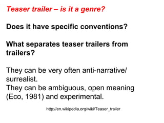 Teaser trailer – is it a genre?
Does it have specific conventions?
What separates teaser trailers from
trailers?
They can be very often anti-narrative/
surrealist.
They can be ambiguous, open meaning
(Eco, 1981) and experimental.
http://en.wikipedia.org/wiki/Teaser_trailer
 