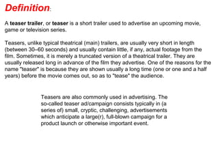 Definition:
A teaser trailer, or teaser is a short trailer used to advertise an upcoming movie,
game or television series.
Teasers, unlike typical theatrical (main) trailers, are usually very short in length
(between 30–60 seconds) and usually contain little, if any, actual footage from the
film. Sometimes, it is merely a truncated version of a theatrical trailer. They are
usually released long in advance of the film they advertise. One of the reasons for the
name "teaser" is because they are shown usually a long time (one or one and a half
years) before the movie comes out, so as to "tease" the audience.
Teasers are also commonly used in advertising. The
so-called teaser ad/campaign consists typically in (a
series of) small, cryptic, challenging, advertisements
which anticipate a large(r), full-blown campaign for a
product launch or otherwise important event.
 