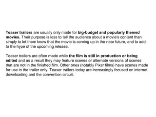 Teaser trailers are usually only made for big-budget and popularly themed
movies. Their purpose is less to tell the audience about a movie's content than
simply to let them know that the movie is coming up in the near future, and to add
to the hype of the upcoming release.
Teaser trailers are often made while the film is still in production or being
edited and as a result they may feature scenes or alternate versions of scenes
that are not in the finished film. Other ones (notably Pixar films) have scenes made
for use in the trailer only. Teaser trailers today are increasingly focused on internet
downloading and the convention circuit.
 