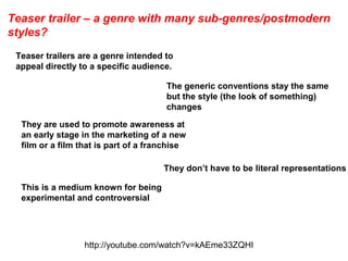 Teaser trailer – a genre with many sub-genres/postmodern
styles?
Teaser trailers are a genre intended to
appeal directly to a specific audience.
They are used to promote awareness at
an early stage in the marketing of a new
film or a film that is part of a franchise
They don’t have to be literal representations
This is a medium known for being
experimental and controversial
The generic conventions stay the same
but the style (the look of something)
changes
http://youtube.com/watch?v=kAEme33ZQHI
 