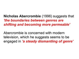 Nicholas Abercrombie (1996) suggests that
'the boundaries between genres are
shifting and becoming more permeable'
Abercrombie is concerned with modern
television, which he suggests seems to be
engaged in 'a steady dismantling of genre’
 