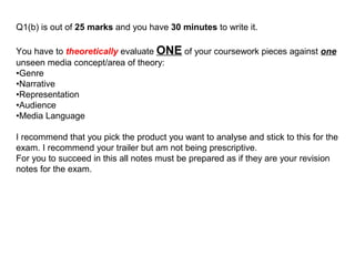 Q1(b) is out of 25 marks and you have 30 minutes to write it.
You have to theoretically evaluate ONE of your coursework pieces against one
unseen media concept/area of theory:
•Genre
•Narrative
•Representation
•Audience
•Media Language
I recommend that you pick the product you want to analyse and stick to this for the
exam. I recommend your trailer but am not being prescriptive.
For you to succeed in this all notes must be prepared as if they are your revision
notes for the exam.
 