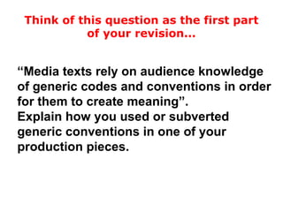 “Media texts rely on audience knowledge
of generic codes and conventions in order
for them to create meaning”.
Explain how you used or subverted
generic conventions in one of your
production pieces.
Think of this question as the first part
of your revision...
 