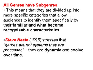 All Genres have Subgenres
• This means that they are divided up into
more specific categories that allow
audiences to identify them specifically by
their familiar and what become
recognisable characteristics.
•Steve Neale (1995) stresses that
“genres are not systems they are
processes” – they are dynamic and evolve
over time.
 