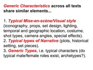 Generic Characteristics across all texts
share similar elements...
1. Typical Mise-en-scène/Visual style
(iconography, props, set design, lighting,
temporal and geographic location, costume,
shot types, camera angles, special effects).
2. Typical types of Narrative (plots, historical
setting, set pieces).
3. Generic Types, i.e. typical characters (do
typical male/female roles exist, archetypes?).
 