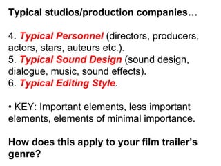 Typical studios/production companies…
4. Typical Personnel (directors, producers,
actors, stars, auteurs etc.).
5. Typical Sound Design (sound design,
dialogue, music, sound effects).
6. Typical Editing Style.
• KEY: Important elements, less important
elements, elements of minimal importance.
How does this apply to your film trailer’s
genre?
 