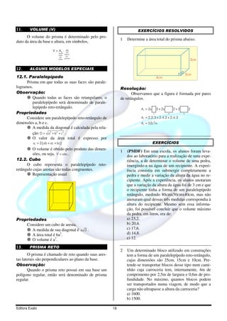 11.     VOLUME (V)                                                    EXERCÍCIOS RESOLVIDOS
      O volume do prisma é determinado pelo pro-
                                                            1   Determine a área total do prisma abaixo.
duto da área da base e altura, em símbolos,

                          V = {⋅ H
                              Ab {
                                 altura
                              area
                               da   do
                              base prisma                                                                       3cm

12.     ALGUNS MODELOS ESPECIAIS
                                                                                                              2cm
12.1. Paralelepípedo                                                                   4cm
      Prisma em que todas as suas faces são parale-
logramos.                                                   Resolução:
Observação:                                                        Observamos que a figura é formada por pares
         Quando todas as faces são retangulares, o          de retângulos.
         paralelepípedo será denominado de parale-
         lepípedo reto-retângulo.                                       A t = 2x       3 + 2x       2+2        3
Propriedades                                                                       2            4         4

      Considere um paralelepípedo reto-retângulo de                     A t = 2.2.3 + 2.4.2 + 2.4.3
dimensões a, b e c.                                                     A t = 52c2m
         A medida da diagonal é calculada pela rela-
         ção D = a2 + b2 + c2 .
         O valor da área total é expresso por
          at = 2 ( ab + ac + bc )                                                  EXERCÍCIOS
         O volume é obtido pelo produto das dimen-
                                                            1   (PMDF) Em uma escola, os alunos foram leva-
         sões, ou seja, V = abc .
                                                                dos ao laboratório para a realização de uma expe-
12.2. Cubo                                                      riência, a de determinar o volume de uma pedra,
      O cubo representa o paralelepípedo reto-                  imergindo-a na água de um recipiente. A experi-
retângulo cujas arestas são todas congruentes.                  ência consistia em submergir completamente a
         Representação usual                                    pedra e medir a variação da altura da água no re-
                                                                cipiente. Após a experiência, os alunos anotaram
                                                                que a variação da altura da água foi de 3 cm e que
                                                                o recipiente tinha a forma de um paralelepípedo
                                                                retângulo, medindo 80cmx50cmx40cm, mas não
                                                                anotaram qual dessas três medidas correspondia à
                                                                altura do recipiente. Mesmo sem essa informa-
                                                                ção, foi possível concluir que o volume máximo
                                                                da pedra, em litros, era de:
Propriedades                                                    a) 23,2.
    Considere um cubo de aresta.                                b) 20,4.
       A medida de sua diagonal é a 3 .                         c) 17,6.
       A área total é 6a2.                                      d) 14,8.
       O volume é a3.                                           e) 12.

13.     PRISMA RETO
                                                            2   Um determinado bloco utilizado em construções
       O prisma é chamado de reto quando suas ares-             tem a forma de um paralelepípedo reto-retângulo,
tas laterais são perpendiculares ao plano da base.              cujas dimensões são 25cm, 15cm e 10cm. Pre-
Observação:                                                     tende-se transportar blocos desse tipo num cami-
       Quando o prisma reto possui em sua base um               nhão cuja carroceria tem, internamente, 4m de
polígono regular, então será denominado de prisma               comprimento por 2,5m de largura e 0,6m de pro-
regular.                                                        fundidade. No máximo, quantos blocos podem
                                                                ser transportados numa viagem, de modo que a
                                                                carga não ultrapasse a altura da carroceria?
                                                                a) 1600.
                                                                b) 1500.

Editora Exato                                          19
 
