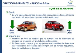 DIRECCIÓN DE PROYECTOS – PMBOK 5ta Edición
www.pmcriteria.net
¿QUÉ ES EL GRADO?
 Grado
 Es una categoría asignada a productos o servicios que tienen el mismo
uso funcional; pero diferentes características técnicas
 Importante
 Mientras un nivel de calidad que no cumple con los requisitos es
siempre un problema, un grado bajo puede no serlo
 El Gerente del proyecto y su equipo son responsables de determinar
las concesiones necesarias para cumplir con los niveles requeridos,
tanto de calidad como de grado
Menor
Grado
Mayor
Grado
 
