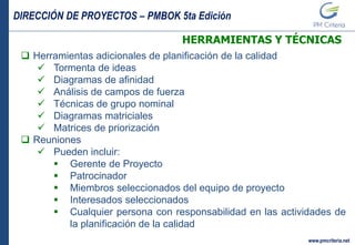DIRECCIÓN DE PROYECTOS – PMBOK 5ta Edición
www.pmcriteria.net
HERRAMIENTAS Y TÉCNICAS
 Herramientas adicionales de planificación de la calidad
 Tormenta de ideas
 Diagramas de afinidad
 Análisis de campos de fuerza
 Técnicas de grupo nominal
 Diagramas matriciales
 Matrices de priorización
 Reuniones
 Pueden incluir:
 Gerente de Proyecto
 Patrocinador
 Miembros seleccionados del equipo de proyecto
 Interesados seleccionados
 Cualquier persona con responsabilidad en las actividades de
la planificación de la calidad
 