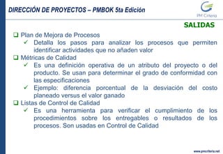 DIRECCIÓN DE PROYECTOS – PMBOK 5ta Edición
www.pmcriteria.net
SALIDAS
 Plan de Mejora de Procesos
 Detalla los pasos para analizar los procesos que permiten
identificar actividades que no añaden valor
 Métricas de Calidad
 Es una definición operativa de un atributo del proyecto o del
producto. Se usan para determinar el grado de conformidad con
las especificaciones
 Ejemplo: diferencia porcentual de la desviación del costo
planeado versus el valor ganado
 Listas de Control de Calidad
 Es una herramienta para verificar el cumplimiento de los
procedimientos sobre los entregables o resultados de los
procesos. Son usadas en Control de Calidad
 