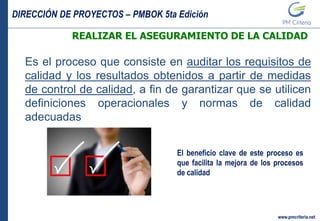 DIRECCIÓN DE PROYECTOS – PMBOK 5ta Edición
www.pmcriteria.net
REALIZAR EL ASEGURAMIENTO DE LA CALIDAD
Es el proceso que consiste en auditar los requisitos de
calidad y los resultados obtenidos a partir de medidas
de control de calidad, a fin de garantizar que se utilicen
definiciones operacionales y normas de calidad
adecuadas
El beneficio clave de este proceso es
que facilita la mejora de los procesos
de calidad
 
