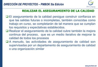 DIRECCIÓN DE PROYECTOS – PMBOK 5ta Edición
www.pmcriteria.net
REALIZAR EL ASEGURAMIENTO DE LA CALIDAD
 El aseguramiento de la calidad persigue construir confianza en
que las salidas futuras o incompletas, también conocidas como
trabajo en curso, se completarán de tal manera que se cumplan
los requisitos y expectativas establecidos.
 Realizar el aseguramiento de la calidad cubre también la mejora
continua del proceso, que es un medio iterativo de mejorar la
calidad de todos los procesos
 A menudo, las actividades de aseguramiento de calidad son
supervisadas por un departamento de aseguramiento de calidad
o una organización similar
 