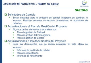 DIRECCIÓN DE PROYECTOS – PMBOK 5ta Edición
www.pmcriteria.net
SALIDAS
 Solicitudes de Cambio
 Serán entradas para el proceso de control integrado de cambios, e
incluyen: Realizar acciones correctivas, preventivas, o reparación de
defectos
 Actualizaciones al Plan de Gestión del Proyecto
 Algunos de los elementos a actualizar son:
 Plan de gestión de Calidad
 Plan de gestión del Cronograma
 Plan de gestión de Costos
 Actualizaciones a los documentos del Proyecto
 Entre los documentos que se deben actualizar en esta etapa se
incluyen:
 Informes de auditoría de calidad
 Plan de capacitación
 Informes de rendimiento
 