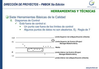 DIRECCIÓN DE PROYECTOS – PMBOK 5ta Edición
www.pmcriteria.net
HERRAMIENTAS Y TÉCNICAS
 Siete Herramientas Básicas de la Calidad
6. Diagramas de Control
 Está fuera de control si:
 Un punto cae fuera de los límites de control
 Algunos puntos de datos no son aleatorios. Ej.: Regla de 7
 