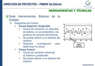 DIRECCIÓN DE PROYECTOS – PMBOK 5ta Edición
www.pmcriteria.net
HERRAMIENTAS Y TÉCNICAS
 Siete Herramientas Básicas de la
Calidad
6. Diagramas de Control
 Causa Especial / Asignable
 Causa de variación no atribuible
al sistema, no es predecible y se
produce de manera intermitente.
 Se puede atribuir a un defecto del
sistema
 Requiere investigación para
determinar la causa
 Causa Común
 Causa de variación inherente
al sistema y predecible.
 Se puede atribuir a un defecto del
sistema
 