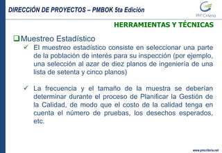 DIRECCIÓN DE PROYECTOS – PMBOK 5ta Edición
www.pmcriteria.net
HERRAMIENTAS Y TÉCNICAS
Muestreo Estadístico
 El muestreo estadístico consiste en seleccionar una parte
de la población de interés para su inspección (por ejemplo,
una selección al azar de diez planos de ingeniería de una
lista de setenta y cinco planos)
 La frecuencia y el tamaño de la muestra se deberían
determinar durante el proceso de Planificar la Gestión de
la Calidad, de modo que el costo de la calidad tenga en
cuenta el número de pruebas, los desechos esperados,
etc.
 