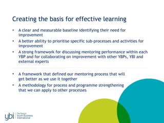 Creating the basis for effective learning
• A clear and measurable baseline identifying their need for
improvement
• A better ability to prioritise specific sub-processes and activities for
improvement
• A strong framework for discussing mentoring performance within each
YBP and for collaborating on improvement with other YBPs, YBI and
external experts
• A framework that defined our mentoring process that will
get better as we use it together
• A methodology for process and programme strengthening
that we can apply to other processes
 