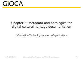 Chapter 6: Metadata and ontologies for
      digital cultural heritage documentation

           Information Technology and Arts Organizations




A.A. 2010-2011   Information Technology and Arts Organizations   1
 