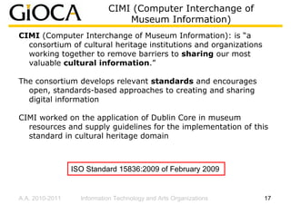 CIMI (Computer Interchange of
                                Museum Information)
CIMI (Computer Interchange of Museum Information): is “a
  consortium of cultural heritage institutions and organizations
  working together to remove barriers to sharing our most
  valuable cultural information.”

The consortium develops relevant standards and encourages
  open, standards-based approaches to creating and sharing
  digital information

CIMI worked on the application of Dublin Core in museum
  resources and supply guidelines for the implementation of this
  standard in cultural heritage domain



                 ISO Standard 15836:2009 of February 2009


A.A. 2010-2011     Information Technology and Arts Organizations   17
 