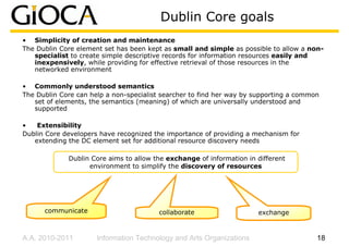 Dublin Core goals
• Simplicity of creation and maintenance
The Dublin Core element set has been kept as small and simple as possible to allow a non-
   specialist to create simple descriptive records for information resources easily and
   inexpensively, while providing for effective retrieval of those resources in the
   networked environment

• Commonly understood semantics
The Dublin Core can help a non-specialist searcher to find her way by supporting a common
   set of elements, the semantics (meaning) of which are universally understood and
   supported

•   Extensibility
Dublin Core developers have recognized the importance of providing a mechanism for
   extending the DC element set for additional resource discovery needs

             Dublin Core aims to allow the exchange of information in different
                   environment to simplify the discovery of resources




      communicate                        collaborate                  exchange


A.A. 2010-2011        Information Technology and Arts Organizations                     18
 