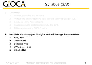 Syllabus (3/3)

5.   Databases
     1. Entities, attributes and relations
     2. Primary key and foreign key, data domain, query language (SQL)
     3. Examples using Access DBMS
     4. Spatial access to digital content: GIS and GPS
     5. GIS examples using ESRI Arcview

6.   Metadata and ontologies for digital cultural heritage documentation
     1. XML, RDF
     2. Dublin Core
     3. Semantic Web
     4. OWL, ontologies
     5. Cidoc-CRM




A.A. 2010-2011      Information Technology and Arts Organizations          2
 
