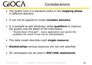 Considerations
• The Dublin Core is a standard useful in the mapping phase
  in different domains

• It can not be applied to model complex domains

• It is possible to add attributes called qualifiers to improve
  the quality and the detail of the information
    – “Dumb-Down Principle” : every application can ignore the
      qualifiers for which it has not an interpretation

• This data model describes each single resource

• Relationships among resources are not well specified

• DC namespace can be used in RDF/XML statements



A.A. 2010-2011   Information Technology and Arts Organizations    22
 