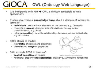 OWL (Ontology Web Language)
• It is integrated with RDF       OWL is directly accessible to web
  applications

• It allows to create a knowledge base about a domain of interest in
  terms of:
    – individuals: are the basic elements of the domain, e.g. Donatello
    – concepts (classes): describe sets of individuals having similar
      characteristics , e.g. Artist
    – roles (properties): describe relationships between pairs of individuals,
      e.g. dc:creator

• RDFS allows to model:
    – Hierarchy of classes and properties
    – Domain and range of properties

• OWL extends RFDS in terms of:
    – Logical operation on classes
    – Additional property characteristics: Transitive, Symmetric, Functional



A.A. 2010-2011     Information Technology and Arts Organizations                 25
 